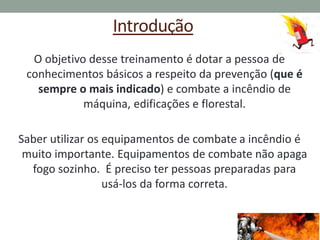Introdução
O objetivo desse treinamento é dotar a pessoa de
conhecimentos básicos a respeito da prevenção (que é
sempre o mais indicado) e combate a incêndio de
máquina, edificações e florestal.
Saber utilizar os equipamentos de combate a incêndio é
muito importante. Equipamentos de combate não apaga
fogo sozinho. É preciso ter pessoas preparadas para
usá-los da forma correta.
 