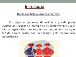 Introdução
Quem combate o fogo na empresa?
Em algumas empresas de médio e grande porte
existem as Brigadas de Incêndio ou os Bombeiros Civis, que
são os especialistas nos uso, em outras, como a nossa, o
SESMT deverá passar aos funcionários pelo menos uma
noção básica.
 
