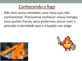 Conhecendo o fogo
● Não tem como combater uma coisa que não
conhecemos. Precisamos conhecer nosso inimigo,
seus pontos fracos, para podermos atacar com a
precisão e seriedade que a situação nos exige.
 
