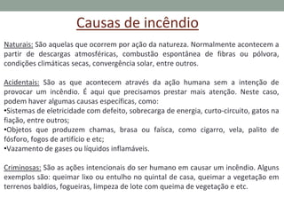 Causas de incêndio
Naturais: São aquelas que ocorrem por ação da natureza. Normalmente acontecem a
partir de descargas atmosféricas, combustão espontânea de fibras ou pólvora,
condições climáticas secas, convergência solar, entre outros.
Acidentais: São as que acontecem através da ação humana sem a intenção de
provocar um incêndio. É aqui que precisamos prestar mais atenção. Neste caso,
podem haver algumas causas específicas, como:
•Sistemas de eletricidade com defeito, sobrecarga de energia, curto-circuito, gatos na
fiação, entre outros;
•Objetos que produzem chamas, brasa ou faísca, como cigarro, vela, palito de
fósforo, fogos de artifício e etc;
•Vazamento de gases ou líquidos inflamáveis.
Criminosas: São as ações intencionais do ser humano em causar um incêndio. Alguns
exemplos são: queimar lixo ou entulho no quintal de casa, queimar a vegetação em
terrenos baldios, fogueiras, limpeza de lote com queima de vegetação e etc.
 