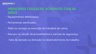 PRINCIPAIS CAUSAS DE ACIDENTES COM AS
MÃOS
- Equipamentos defeituosos;
- Ferramentas danificadas;
- Tédio ou cansaço na execução de trabalhos de rotina;
- Descaso na adoção de procedimentos e normas de segurança;
- Falta de atenção ou distração no desenvolvimento do trabalho.
 