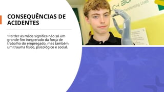 CONSEQUÊNCIAS DE
ACIDENTES
•Perder as mãos significa não só um
grande fim inesperado da força de
trabalho do empregado, mas também
um trauma físico, psicológico e social.
 