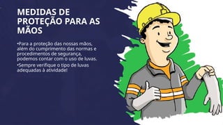 MEDIDAS DE
PROTEÇÃO PARA AS
MÃOS
•Para a proteção das nossas mãos,
além do cumprimento das normas e
procedimentos de segurança,
podemos contar com o uso de luvas.
•Sempre verifique o tipo de luvas
adequadas à atividade!
 
