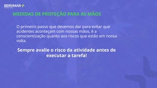 MEDIDAS DE PROTEÇÃO PARA AS MÃOS
O primeiro passo que devemos dar para evitar que
acidentes aconteçam com nossas mãos, é a
conscientização quanto aos riscos que estão em nossa
volta.
Sempre avalie o risco da atividade antes de
executar a tarefa!
 