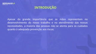 INTRODUÇÃO
Apesar da grande importância que as mãos representam no
desenvolvimento do nosso trabalho e no atendimento das nossas
necessidades, a maioria das pessoas não se atenta para os cuidados
quanto à adequada prevenção aos riscos.
 