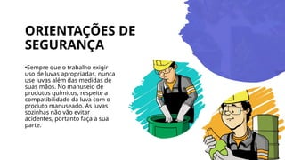 ORIENTAÇÕES DE
SEGURANÇA
•Sempre que o trabalho exigir
uso de luvas apropriadas, nunca
use luvas além das medidas de
suas mãos. No manuseio de
produtos químicos, respeite a
compatibilidade da luva com o
produto manuseado. As luvas
sozinhas não vão evitar
acidentes, portanto faça a sua
parte.
 