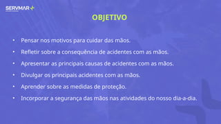 OBJETIVO
• Pensar nos motivos para cuidar das mãos.
• Refletir sobre a consequência de acidentes com as mãos.
• Apresentar as principais causas de acidentes com as mãos.
• Divulgar os principais acidentes com as mãos.
• Aprender sobre as medidas de proteção.
• Incorporar a segurança das mãos nas atividades do nosso dia-a-dia.
 