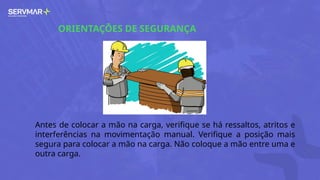 ORIENTAÇÕES DE SEGURANÇA
Antes de colocar a mão na carga, verifique se há ressaltos, atritos e
interferências na movimentação manual. Verifique a posição mais
segura para colocar a mão na carga. Não coloque a mão entre uma e
outra carga.
 