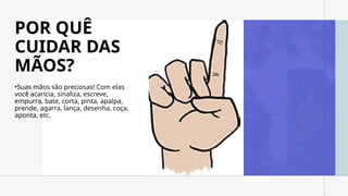 POR QUÊ
CUIDAR DAS
MÃOS?
•Suas mãos são preciosas! Com elas
você acaricia, sinaliza, escreve,
empurra, bate, corta, pinta, apalpa,
prende, agarra, lança, desenha, coça,
aponta, etc.
 