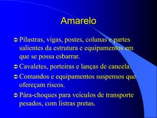 Amarelo
 Pilastras, vigas, postes, colunas e partes
salientes da estrutura e equipamentos em
que se possa esbarrar.
 Cavaletes, porteiras e lanças de cancela.
 Comandos e equipamentos suspensos que
ofereçam riscos.
 Pára-choques para veículos de transporte
pesados, com listras pretas.
 