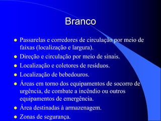 Branco
 Passarelas e corredores de circulação por meio de
faixas (localização e largura).
 Direção e circulação por meio de sinais.
 Localização e coletores de resíduos.
 Localização de bebedouros.
 Áreas em torno dos equipamentos de socorro de
urgência, de combate a incêndio ou outros
equipamentos de emergência.
 Área destinadas à armazenagem.
 Zonas de segurança.
 
