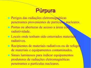 Púrpura
 Perigos das radiações eletromagnéticas
penetrantes provenientes de partículas nucleares.
 Portas ou aberturas de acesso a áreas com
radiatividade.
 Locais onde tenham sido enterrados materiais
radiativos.
 Recipientes de materiais radiativos ou de refugos
de materiais e equipamentos contaminados.
 Sinais luminosos para indicar equipamentos
produtores de radiações eletromagnéticas
penetrantes e partículas nucleares.
 