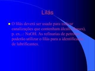 Lilás
 O lilás deverá ser usado para indicar
canalizações que contenham álcalis (bases),
p. ex...: NaOH. As refinarias de petróleo
poderão utilizar o lilás para a identificação
de lubrificantes.
 