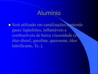 Alumínio
 Será utilizado em canalizações contendo
gases liqüefeitos, inflamáveis e
combustíveis de baixa viscosidade (ex....:
óleo diesel, gasolina, querosene, óleo
lubrificante, Tc..).
 