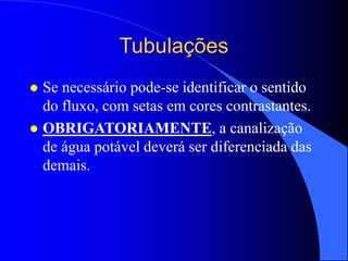 Tubulações
 Se necessário pode-se identificar o sentido
do fluxo, com setas em cores contrastantes.
 OBRIGATORIAMENTE, a canalização
de água potável deverá ser diferenciada das
demais.
 