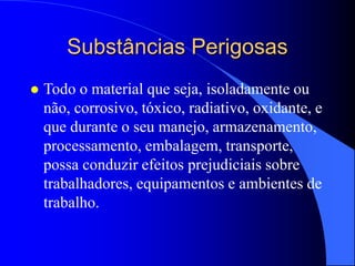 Substâncias Perigosas
 Todo o material que seja, isoladamente ou
não, corrosivo, tóxico, radiativo, oxidante, e
que durante o seu manejo, armazenamento,
processamento, embalagem, transporte,
possa conduzir efeitos prejudiciais sobre
trabalhadores, equipamentos e ambientes de
trabalho.
 