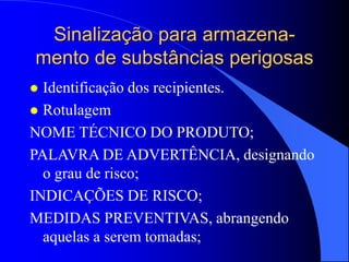 Sinalização para armazena-
mento de substâncias perigosas
 Identificação dos recipientes.
 Rotulagem
NOME TÉCNICO DO PRODUTO;
PALAVRA DE ADVERTÊNCIA, designando
o grau de risco;
INDICAÇÕES DE RISCO;
MEDIDAS PREVENTIVAS, abrangendo
aquelas a serem tomadas;
 