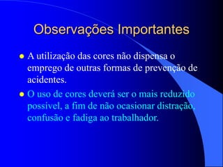 Observações Importantes
 A utilização das cores não dispensa o
emprego de outras formas de prevenção de
acidentes.
 O uso de cores deverá ser o mais reduzido
possível, a fim de não ocasionar distração,
confusão e fadiga ao trabalhador.
 