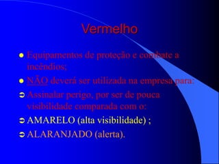 Vermelho
 Equipamentos de proteção e combate a
incêndios;
 NÃO deverá ser utilizada na empresa para:
 Assinalar perigo, por ser de pouca
visibilidade comparada com o:
 AMARELO (alta visibilidade) ;
 ALARANJADO (alerta).
 