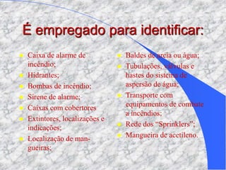 É empregado para identificar:
 Caixa de alarme de
incêndio;
 Hidrantes;
 Bombas de incêndio;
 Sirene de alarme;
 Caixas com cobertores
 Extintores, localizações e
indicações;
 Localização de man-
gueiras;
 Baldes de areia ou água;
 Tubulações, válvulas e
hastes do sistema de
aspersão de água;
 Transporte com
equipamentos de combate
a incêndios;
 Rede dos “Sprinklers”;
 Mangueira de acetileno.
 