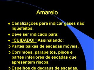 Amarelo
 Canalizações para indicar gases não
liqüefeitos.
 Deve ser indicado para:
 “CUIDADO!” Assinalando:
 Partes baixas de escadas móveis.
 Corrimões, parapeitos, pisos e
partes inferiores de escadas que
apresentem riscos.
 Espelhos de degraus de escadas.
 