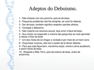 Adeptos do Deboismo.
●
1 - Não tretarás com seu próximo, pois és de boas.
●
2 - Pequenos problemas não lhe atingirão, se você for deboas.
●
3 - Ser de boas, também significa respeitar opniões alheias.
●
4 - Contagie o deboísmo.
●
5 - Não importa tua natureza sexual, faça amor e fique de boas.
●
6 - Sua mente vai responder a maioria das perguntas se você aprender
a relaxar e ficar de boas
●
7 - Um dos meios de se chegar a verdade é por meio de um bom sono.
●
8 - Ouça boas musicas, elas tem o poder de te deixar deboas.
●
9 - Para que tudo fique bem, mantenha corpo, mente e alma saudáveis,
e assim serás de boas
●
10 - Respeite a Mãe Terra, pois ela estava de boas, antes de
existirmos.
 