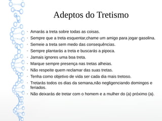 Adeptos do Tretismo
●
Amarás a treta sobre todas as coisas.
●
Sempre que a treta esquentar,chame um amigo para jogar gasolina.
●
Semeie a treta sem medo das consequências.
●
Sempre plantarás a treta e buscarás a pipoca.
●
Jamais ignores uma boa treta.
●
Marque sempre presença nas tretas alheias.
●
Não respeite quem reclamar das suas tretas.
●
Tenha como objetivo de vida ser cada dia mais tretoso.
●
Tretarás todos os dias da semana,não negligenciando domingos e
feriados.
●
Não deixarás de tretar com o homem e a mulher do (a) próximo (a).
 