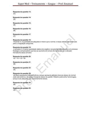 Super Med – Treinamento – Sangue – Prof. Emanuel


Resposta da questão 13:
[C]

Resposta da questão 14:
[D]

Resposta da questão 15:
[B]

Resposta da questão 16:
[B]

Resposta da questão 17:
[C]

Resposta da questão 18:
Paciente X. A quantidade de plaquetas é menor que a normal, e essas células são essenciais
para a coagulação sanguínea.

Resposta da questão 19:
 A amostra 3. A menor quantidade relativa de oxigênio nas grandes altitudes ativa um processo
fisiológico compensatório que leva ao aumento do número de hemácias, daí o elevado
hematócrito dessa amostra.

Resposta da questão 20:
02 + 16 + 32 = 50

Resposta da questão 21:
[B]

Resposta da questão 22:
[A]

Resposta da questão 23:
 [A] Maria apresenta imunodeficiência, porque apresenta glóbulos brancos abaixo do normal.
José está anêmico; ele possui hemácias abaixo do padrão. Roberto pode sofrer hemorragias,
porque suas plaquetas são numericamente baixas.

Resposta da questão 24:
[B]

Resposta da questão 25:
[A]
 