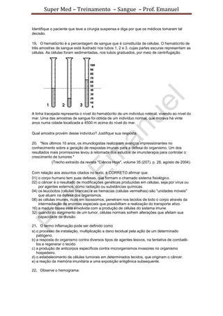 Super Med – Treinamento – Sangue – Prof. Emanuel


Identifique o paciente que teve a cirurgia suspensa e diga por que os médicos tomaram tal
decisão.

19. O hematócrito é a percentagem de sangue que é constituída de células. O hematócrito de
três amostras de sangue está ilustrado nos tubos 1, 2 e 3, cujas partes escuras representam as
células. As células foram sedimentadas, nos tubos graduados, por meio de centrifugação.




A linha tracejada representa o nível do hematócrito de um indivíduo normal, vivendo ao nível do
mar. Uma das amostras de sangue foi obtida de um indivíduo normal, que morava há vinte
anos numa cidade localizada a 4500 m acima do nível do mar.

Qual amostra provém desse indivíduo? Justifique sua resposta.

20. "Nos últimos 10 anos, os imunologistas realizaram avanços impressionantes no
conhecimento sobre a geração de respostas imunes para a defesa do organismo. Um dos
resultados mais promissores levou à retomada dos estudos de imunoterapia para controlar o
crescimento de tumores."
           (Trecho extraído da revista "Ciência Hoje", volume 35 (207), p. 28, agosto de 2004).

Com relação aos assuntos citados no texto, é CORRETO afirmar que:
01) o corpo humano tem suas defesas, que formam o chamado sistema fisiológico.
02) o câncer é o resultado de modificações genéticas produzidas em células, seja por vírus ou
    por agentes externos, como radiação ou substâncias químicas.
04) os leucócitos (células brancas) e as hemácias (células vermelhas) são "unidades móveis"
    que atuam na defesa dos organismos.
08) as células imunes, ricas em lisossomos, penetram nos tecidos de todo o corpo através da
    intermediação de enzimas especiais que possibilitam a realização do transporte ativo.
16) a medula óssea está envolvida com a produção de células do sistema imune.
32) quando do surgimento de um tumor, células normais sofrem alterações que afetam sua
    capacidade de divisão.

21. O termo inflamação pode ser definido como
a) o processo de instalação, multiplicação e dano tecidual pela ação de um determinado
   patógeno.
b) a resposta do organismo contra diversos tipos de agentes lesivos, na tentativa de combatê-
   los e regenerar o tecido.
c) a produção de anticorpos específicos contra microrganismos invasores no organismo
   hospedeiro.
d) o estabelecimento de células tumorais em determinados tecidos, que originam o câncer.
e) a reação da memória imunitária a uma exposição antigênica subsequente.

22. Observe o hemograma:
 
