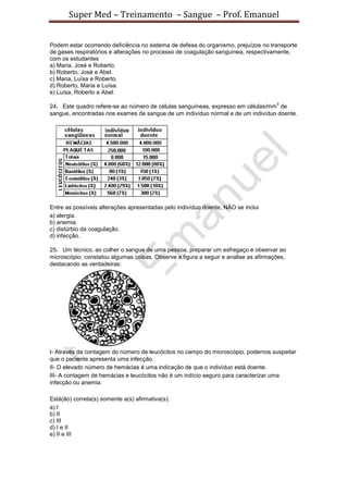 Super Med – Treinamento – Sangue – Prof. Emanuel


Podem estar ocorrendo deficiência no sistema de defesa do organismo, prejuízos no transporte
de gases respiratórios e alterações no processo de coagulação sanguínea, respectivamente,
com os estudantes
a) Maria, José e Roberto.
b) Roberto, José e Abel.
c) Maria, Luísa e Roberto.
d) Roberto, Maria e Luísa.
e) Luísa, Roberto e Abel.
                                                                                     3
24. Este quadro refere-se ao número de células sanguíneas, expresso em células/mm de
sangue, encontradas nos exames de sangue de um indivíduo normal e de um indivíduo doente.




Entre as possíveis alterações apresentadas pelo indivíduo doente, NÃO se inclui
a) alergia.
b) anemia.
c) distúrbio da coagulação.
d) infecção.

25. Um técnico, ao colher o sangue de uma pessoa, preparar um esfregaço e observar ao
microscópio, constatou algumas coisas. Observe a figura a seguir e analise as afirmações,
destacando as verdadeiras:




I- Através da contagem do número de leucócitos no campo do microscópio, podemos suspeitar
que o paciente apresenta uma infecção.
II- O elevado número de hemácias é uma indicação de que o indivíduo está doente.
III- A contagem de hemácias e leucócitos não é um indício seguro para caracterizar uma
infecção ou anemia.

Está(ão) correta(s) somente a(s) afirmativa(s):
a) I
b) II
c) III
d) I e II
e) II e III
 