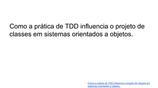 Como a prática de TDD influencia o projeto de
classes em sistemas orientados a objetos.
Como a prática de TDD influencia o projeto de classes em
sistemas orientados a objetos.
 