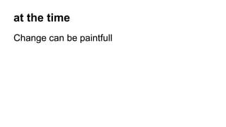 at the time
Change can be paintfull
 