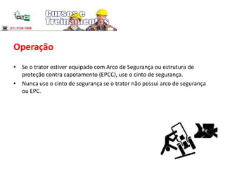 Operação
• Se o trator estiver equipado com Arco de Segurança ou estrutura de
proteção contra capotamento (EPCC), use o cinto de segurança.
• Nunca use o cinto de segurança se o trator não possui arco de segurança
ou EPC.
 