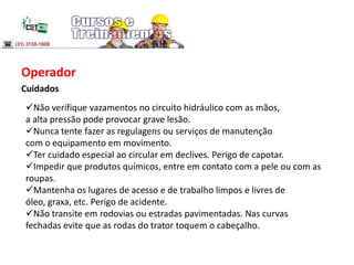 Operador
Cuidados
Não verifique vazamentos no circuito hidráulico com as mãos,
a alta pressão pode provocar grave lesão.
Nunca tente fazer as regulagens ou serviços de manutenção
com o equipamento em movimento.
Ter cuidado especial ao circular em declives. Perigo de capotar.
Impedir que produtos químicos, entre em contato com a pele ou com as
roupas.
Mantenha os lugares de acesso e de trabalho limpos e livres de
óleo, graxa, etc. Perigo de acidente.
Não transite em rodovias ou estradas pavimentadas. Nas curvas
fechadas evite que as rodas do trator toquem o cabeçalho.
 
