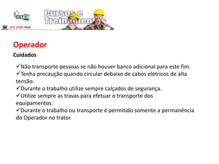 Operador
Cuidados
Não transporte pessoas se não houver banco adicional para este fim.
Tenha precaução quando circular debaixo de cabos elétricos de alta
tensão.
Durante o trabalho utilize sempre calçados de segurança.
Utilize sempre as travas para efetuar o transporte dos
equipamentos.
Durante o trabalho ou transporte é permitido somente a permanência
do Operador no trator.
 