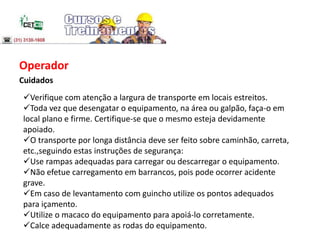 Operador
Cuidados
Verifique com atenção a largura de transporte em locais estreitos.
Toda vez que desengatar o equipamento, na área ou galpão, faça-o em
local plano e firme. Certifique-se que o mesmo esteja devidamente
apoiado.
O transporte por longa distância deve ser feito sobre caminhão, carreta,
etc.,seguindo estas instruções de segurança:
Use rampas adequadas para carregar ou descarregar o equipamento.
Não efetue carregamento em barrancos, pois pode ocorrer acidente
grave.
Em caso de levantamento com guincho utilize os pontos adequados
para içamento.
Utilize o macaco do equipamento para apoiá-lo corretamente.
Calce adequadamente as rodas do equipamento.
 