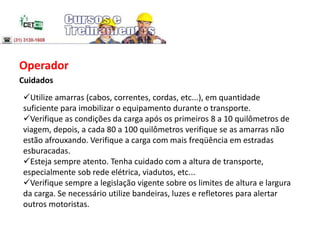 Operador
Cuidados
Utilize amarras (cabos, correntes, cordas, etc...), em quantidade
suficiente para imobilizar o equipamento durante o transporte.
Verifique as condições da carga após os primeiros 8 a 10 quilômetros de
viagem, depois, a cada 80 a 100 quilômetros verifique se as amarras não
estão afrouxando. Verifique a carga com mais freqüência em estradas
esburacadas.
Esteja sempre atento. Tenha cuidado com a altura de transporte,
especialmente sob rede elétrica, viadutos, etc...
Verifique sempre a legislação vigente sobre os limites de altura e largura
da carga. Se necessário utilize bandeiras, luzes e refletores para alertar
outros motoristas.
 