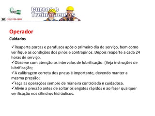 Operador
Cuidados
Reaperte porcas e parafusos após o primeiro dia de serviço, bem como
verifique as condições dos pinos e contrapinos. Depois reaperte a cada 24
horas de serviço.
Observe com atenção os intervalos de lubrificação. (Veja instruções de
lubrificação;
A calibragem correta dos pneus é importante, devendo manter a
mesma pressão;
Faça as operações sempre de maneira controlada e cuidadosa.
Alivie a pressão antes de soltar os engates rápidos e ao fazer qualquer
verificação nos cilindros hidráulicos.
 