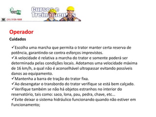 Operador
Cuidados
Escolha uma marcha que permita o trator manter certa reserva de
potência, garantindo-se contra esforços imprevistos.
A velocidade é relativa a marcha do trator e somente poderá ser
determinada pelas condições locais. Adotamos uma velocidade máxima
de 16 km/h, a qual não é aconselhável ultrapassar evitando possíveis
danos ao equipamento.
Mantenha a barra de tração do trator fixa.
Ao desengatar o transbordo do trator verifique se está bem calçado.
Verifique também se não há objetos estranhos no interior do
reservatório, tais como: saco, lona, pau, pedra, chave, etc...
Evite deixar o sistema hidráulico funcionando quando não estiver em
Funcionamento;
 