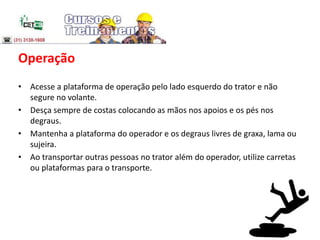Operação
• Acesse a plataforma de operação pelo lado esquerdo do trator e não
segure no volante.
• Desça sempre de costas colocando as mãos nos apoios e os pés nos
degraus.
• Mantenha a plataforma do operador e os degraus livres de graxa, lama ou
sujeira.
• Ao transportar outras pessoas no trator além do operador, utilize carretas
ou plataformas para o transporte.
 