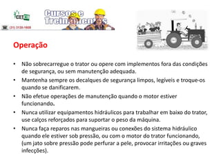 Operação
• Não sobrecarregue o trator ou opere com implementos fora das condições
de segurança, ou sem manutenção adequada.
• Mantenha sempre os decalques de segurança limpos, legíveis e troque-os
quando se danificarem.
• Não efetue operações de manutenção quando o motor estiver
funcionando.
• Nunca utilizar equipamentos hidráulicos para trabalhar em baixo do trator,
use calços reforçados para suportar o peso da máquina.
• Nunca faça reparos nas mangueiras ou conexões do sistema hidráulico
quando ele estiver sob pressão, ou com o motor do trator funcionando,
(um jato sobre pressão pode perfurar a pele, provocar irritações ou graves
infecções).
 