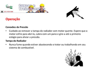 Operação
Conexões de Pressão
• Cuidado ao remover a tampa do radiador com motor quente. Espere que o
motor esfrie para abri-la, cubra com um pano e gire-a até o primeiro
estágio para aliviar a pressão.
Tampa do Radiador
• Nunca fume quando estiver abastecendo o trator ou trabalhando em seu
sistema de combustível.
 