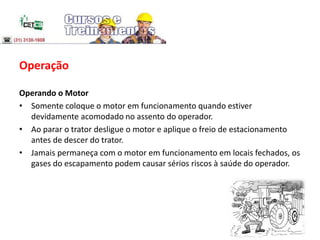 Operação
Operando o Motor
• Somente coloque o motor em funcionamento quando estiver
devidamente acomodado no assento do operador.
• Ao parar o trator desligue o motor e aplique o freio de estacionamento
antes de descer do trator.
• Jamais permaneça com o motor em funcionamento em locais fechados, os
gases do escapamento podem causar sérios riscos à saúde do operador.
 