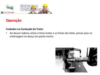 Operação
Cuidados na Condução do Trator
• Ao descer ladeira utilize o freio motor e os freios do trator, jamais pise na
embreagem ou desça em ponto morto.
 