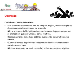 Operação
Cuidados na Condução do Trator
• Pare o motor e espere que o eixo da TDP pare de girar, antes de acoplar ou
desacoplar o equipamento por ele acionado.
• Não se aproxime da TDP utilizando roupas largas ou folgadas que possam
se prender em qualquer uma das partes rotativas.
• Desligue sempre a tomada de potência quando não estiver utilizando a
mesma.
• Quando a tomada de potência não estiver sendo utilizada mantenha o
protetor no seu lugar.
• Não improvise pinos para unir os cardãns utilize sempre pinos originais.
 