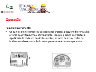 Operação
Painel de Instrumentos
• Os painéis de instrumentos utilizados nos tratores possuem diferenças no
arranjo dos instrumentos. O importante, todavia, é saber interpretar o
significado de cada um dos instrumentos, as luzes de aviso, teclas ou
botões, com base no símbolo estampado sobre estes componentes.
 
