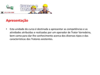 Apresentação
• Esta unidade do curso é destinada a apresentar as competências e as
atividades atribuídas e realizadas por um operador de Trator Varredeira,
bem como para dar-lhe conhecimento acerca dos diversos tipos e das
características dos Tratores existentes.
 