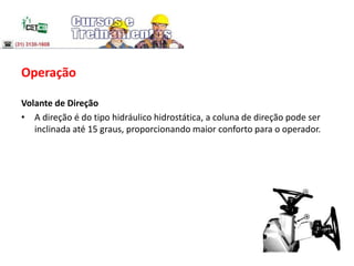 Operação
Volante de Direção
• A direção é do tipo hidráulico hidrostática, a coluna de direção pode ser
inclinada até 15 graus, proporcionando maior conforto para o operador.
 