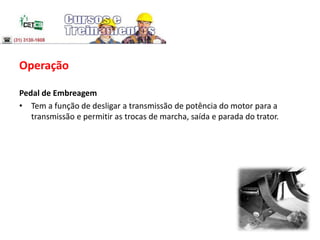 Operação
Pedal de Embreagem
• Tem a função de desligar a transmissão de potência do motor para a
transmissão e permitir as trocas de marcha, saída e parada do trator.
 