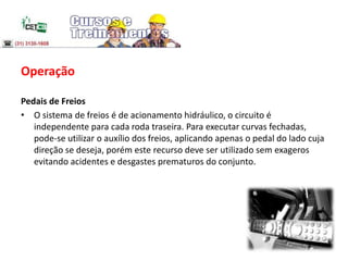 Operação
Pedais de Freios
• O sistema de freios é de acionamento hidráulico, o circuito é
independente para cada roda traseira. Para executar curvas fechadas,
pode-se utilizar o auxílio dos freios, aplicando apenas o pedal do lado cuja
direção se deseja, porém este recurso deve ser utilizado sem exageros
evitando acidentes e desgastes prematuros do conjunto.
 